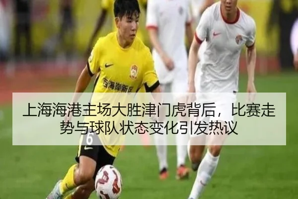 上海海港主场大胜津门虎背后，比赛走势与球队状态变化引发热议（kaiyun）